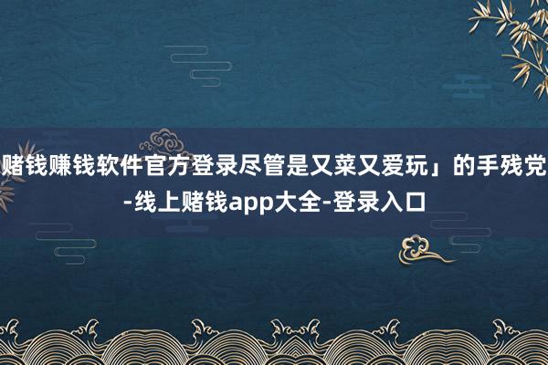 赌钱赚钱软件官方登录尽管是又菜又爱玩」的手残党-线上赌钱app大全-登录入口