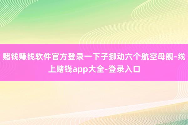 赌钱赚钱软件官方登录一下子挪动六个航空母舰-线上赌钱app大全-登录入口