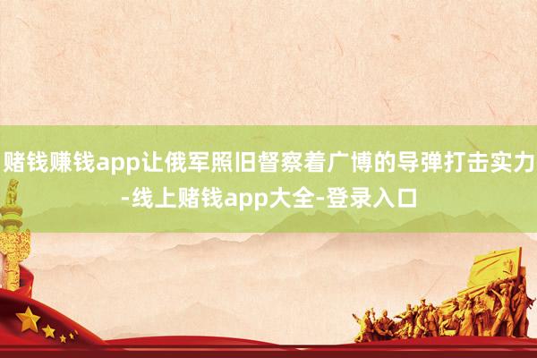 赌钱赚钱app让俄军照旧督察着广博的导弹打击实力-线上赌钱app大全-登录入口