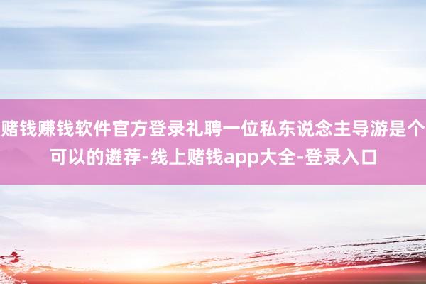 赌钱赚钱软件官方登录礼聘一位私东说念主导游是个可以的遴荐-线上赌钱app大全-登录入口