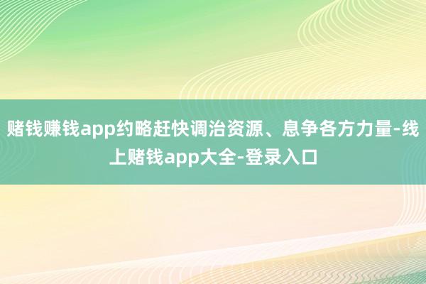 赌钱赚钱app约略赶快调治资源、息争各方力量-线上赌钱app大全-登录入口