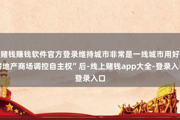 赌钱赚钱软件官方登录维持城市非常是一线城市用好房地产商场调控自主权”后-线上赌钱app大全-登录入口