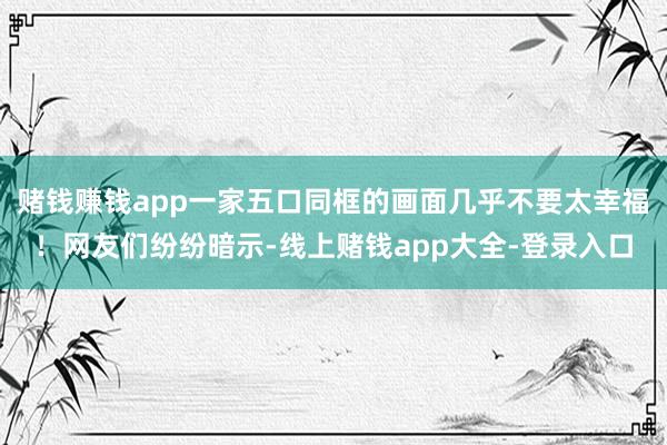 赌钱赚钱app一家五口同框的画面几乎不要太幸福！网友们纷纷暗示-线上赌钱app大全-登录入口