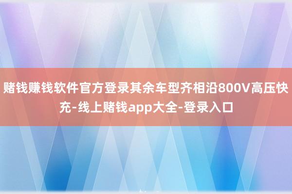 赌钱赚钱软件官方登录其余车型齐相沿800V高压快充-线上赌钱app大全-登录入口