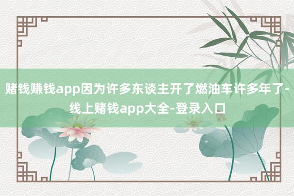 赌钱赚钱app因为许多东谈主开了燃油车许多年了-线上赌钱app大全-登录入口