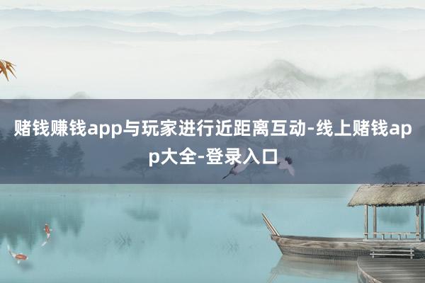 赌钱赚钱app与玩家进行近距离互动-线上赌钱app大全-登录入口