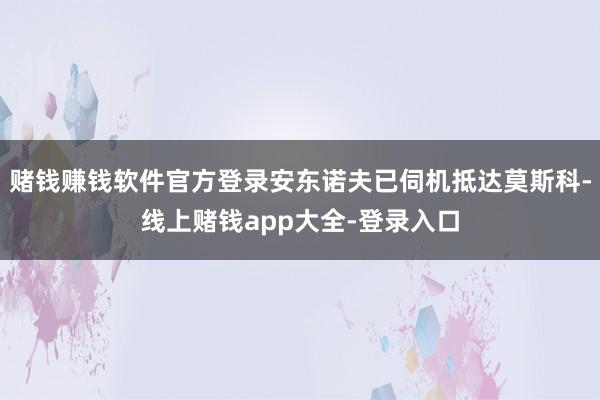 赌钱赚钱软件官方登录安东诺夫已伺机抵达莫斯科-线上赌钱app大全-登录入口