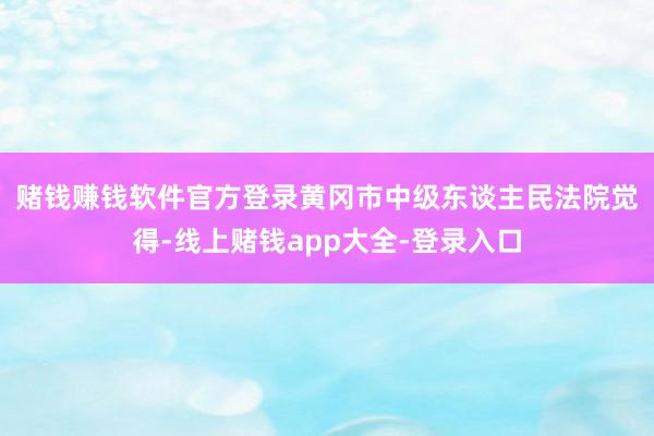 赌钱赚钱软件官方登录　　黄冈市中级东谈主民法院觉得-线上赌钱app大全-登录入口