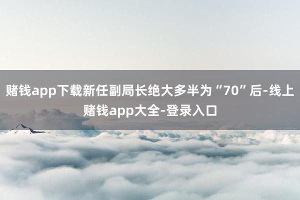 赌钱app下载新任副局长绝大多半为“70”后-线上赌钱app大全-登录入口