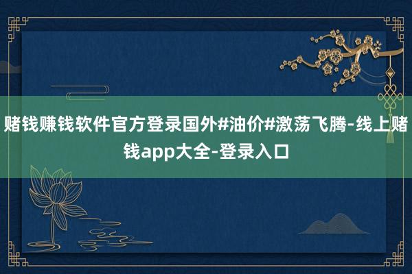 赌钱赚钱软件官方登录国外#油价#激荡飞腾-线上赌钱app大全-登录入口