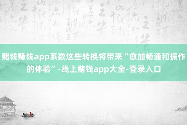 赌钱赚钱app系数这些转换将带来“愈加畅通和振作的体验”-线上赌钱app大全-登录入口