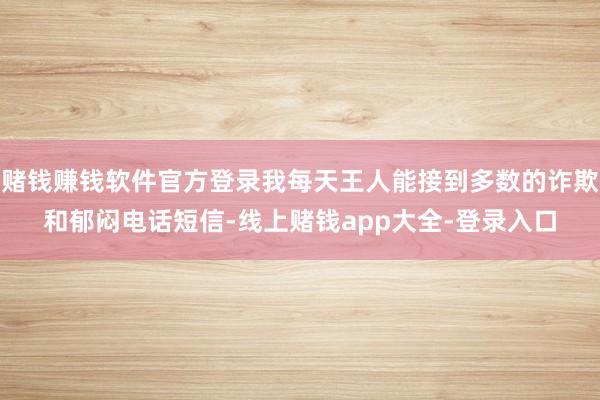 赌钱赚钱软件官方登录我每天王人能接到多数的诈欺和郁闷电话短信-线上赌钱app大全-登录入口