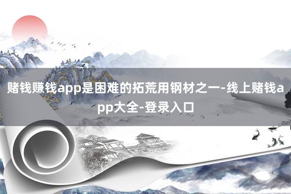 赌钱赚钱app是困难的拓荒用钢材之一-线上赌钱app大全-登录入口