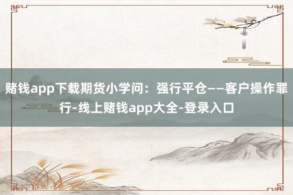 赌钱app下载期货小学问：强行平仓——客户操作罪行-线上赌钱app大全-登录入口