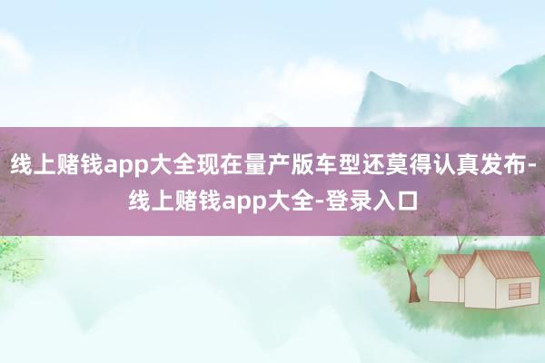 线上赌钱app大全现在量产版车型还莫得认真发布-线上赌钱app大全-登录入口