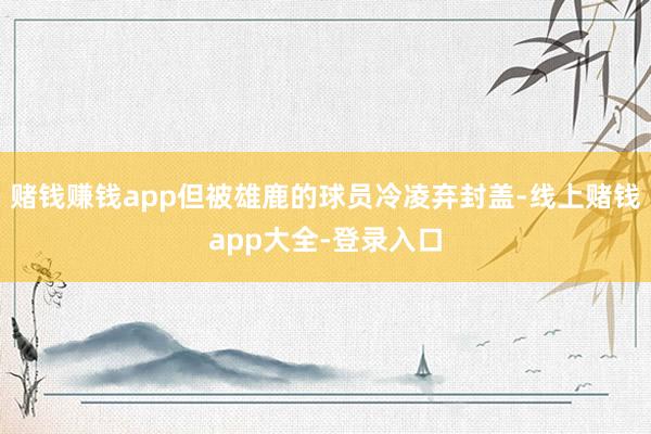 赌钱赚钱app但被雄鹿的球员冷凌弃封盖-线上赌钱app大全-登录入口