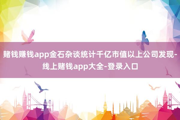 赌钱赚钱app金石杂谈统计千亿市值以上公司发现-线上赌钱app大全-登录入口