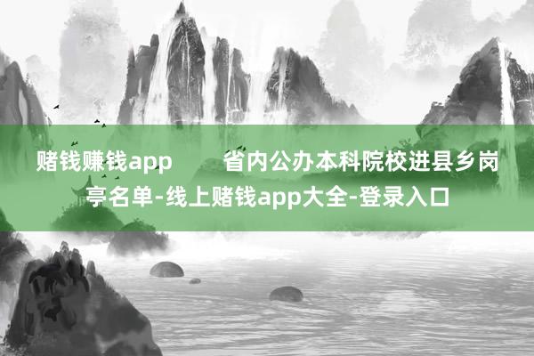 赌钱赚钱app        省内公办本科院校进县乡岗亭名单-线上赌钱app大全-登录入口