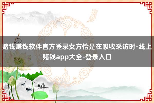 赌钱赚钱软件官方登录女方恰是在吸收采访时-线上赌钱app大全-登录入口