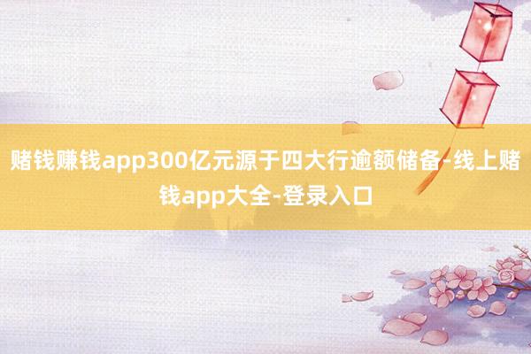 赌钱赚钱app300亿元源于四大行逾额储备-线上赌钱app大全-登录入口