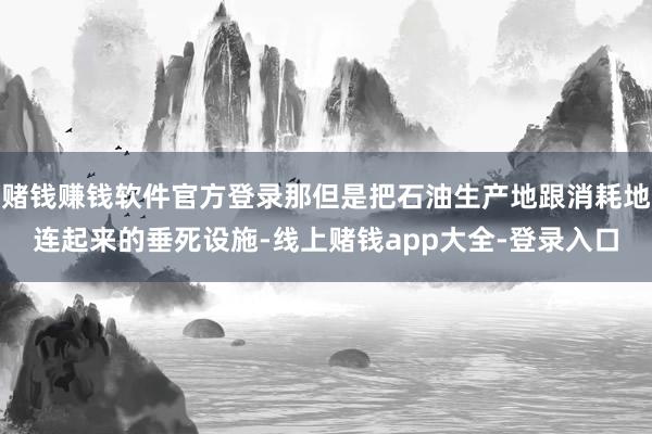 赌钱赚钱软件官方登录那但是把石油生产地跟消耗地连起来的垂死设施-线上赌钱app大全-登录入口