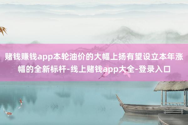 赌钱赚钱app本轮油价的大幅上扬有望设立本年涨幅的全新标杆-线上赌钱app大全-登录入口