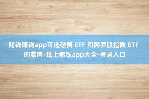 赌钱赚钱app可选破费 ETF 和网罗股指数 ETF 的着落-线上赌钱app大全-登录入口