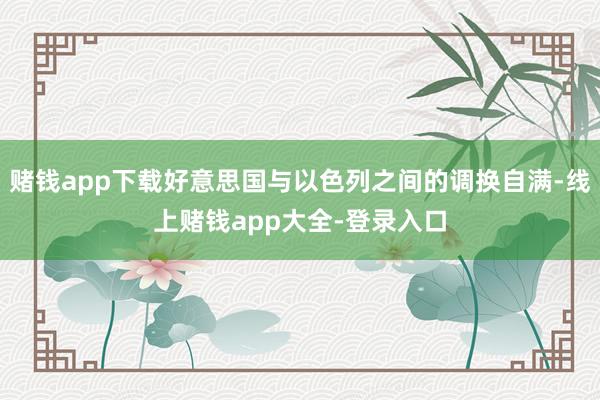 赌钱app下载好意思国与以色列之间的调换自满-线上赌钱app大全-登录入口