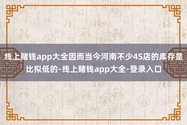 线上赌钱app大全因而当今河南不少4S店的库存是比拟低的-线上赌钱app大全-登录入口