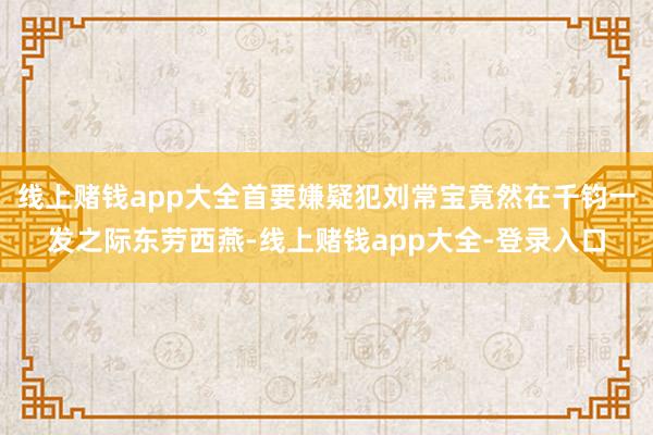 线上赌钱app大全首要嫌疑犯刘常宝竟然在千钧一发之际东劳西燕-线上赌钱app大全-登录入口