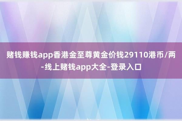 赌钱赚钱app香港金至尊黄金价钱29110港币/两-线上赌钱app大全-登录入口