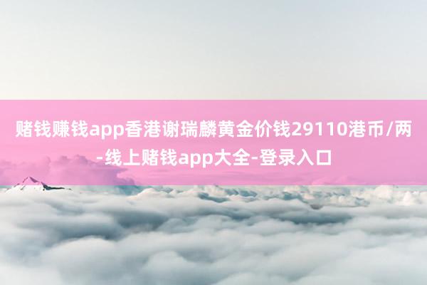 赌钱赚钱app香港谢瑞麟黄金价钱29110港币/两-线上赌钱app大全-登录入口