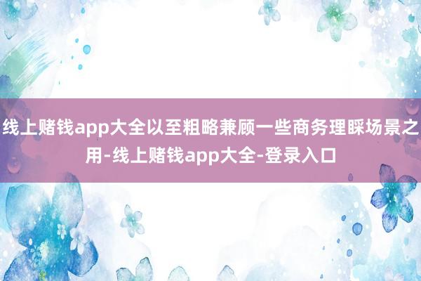 线上赌钱app大全以至粗略兼顾一些商务理睬场景之用-线上赌钱app大全-登录入口