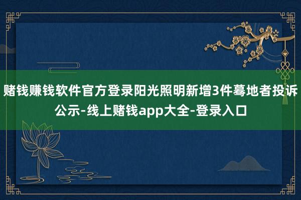 赌钱赚钱软件官方登录阳光照明新增3件蓦地者投诉公示-线上赌钱app大全-登录入口