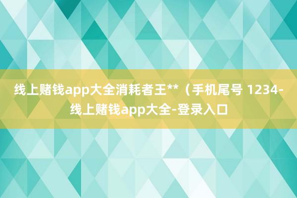 线上赌钱app大全消耗者王**（手机尾号 1234-线上赌钱app大全-登录入口