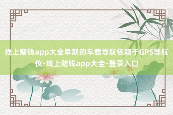 线上赌钱app大全早期的车载导航依赖于GPS导航仪-线上赌钱app大全-登录入口