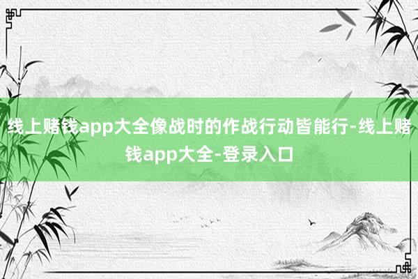 线上赌钱app大全像战时的作战行动皆能行-线上赌钱app大全-登录入口