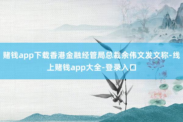 赌钱app下载香港金融经管局总裁余伟文发文称-线上赌钱app大全-登录入口