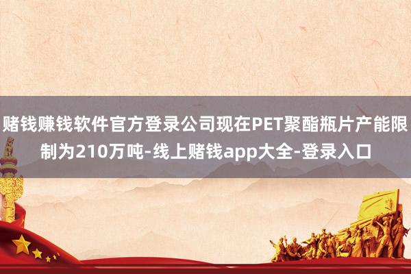 赌钱赚钱软件官方登录公司现在PET聚酯瓶片产能限制为210万吨-线上赌钱app大全-登录入口