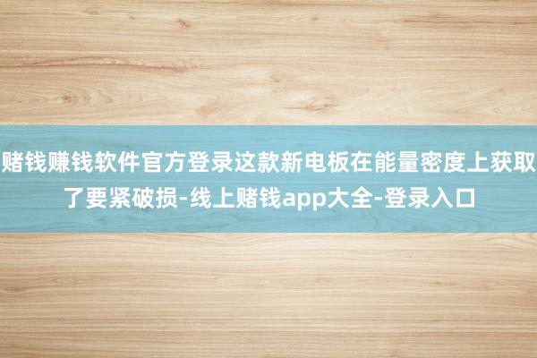 赌钱赚钱软件官方登录这款新电板在能量密度上获取了要紧破损-线上赌钱app大全-登录入口