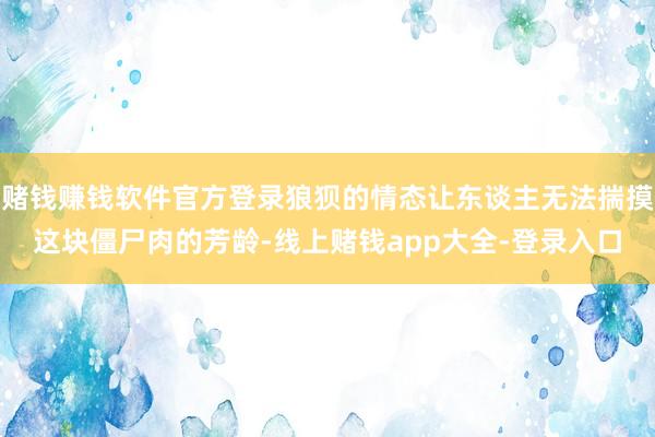 赌钱赚钱软件官方登录狼狈的情态让东谈主无法揣摸这块僵尸肉的芳龄-线上赌钱app大全-登录入口