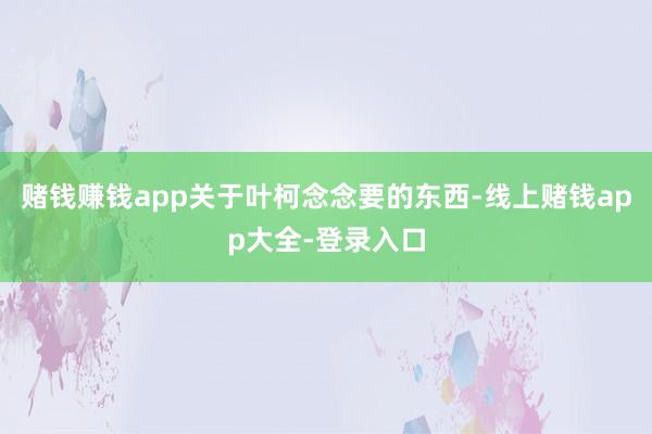 赌钱赚钱app关于叶柯念念要的东西-线上赌钱app大全-登录入口