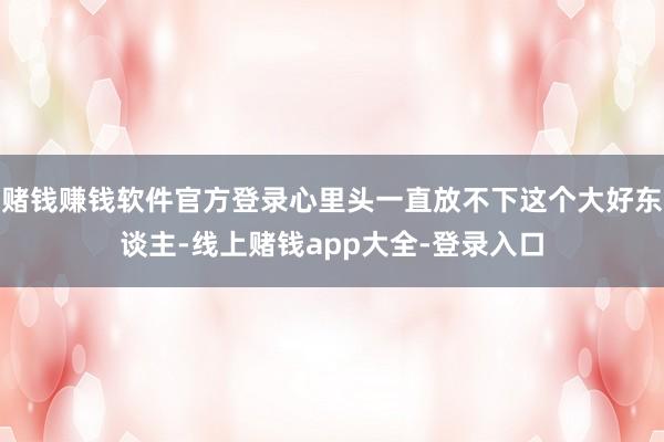 赌钱赚钱软件官方登录心里头一直放不下这个大好东谈主-线上赌钱app大全-登录入口