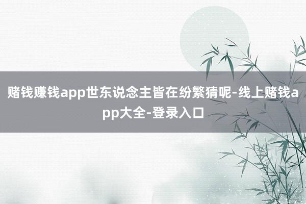 赌钱赚钱app世东说念主皆在纷繁猜呢-线上赌钱app大全-登录入口