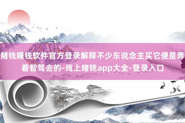 赌钱赚钱软件官方登录解释不少东说念主买它便是奔着智驾去的-线上赌钱app大全-登录入口