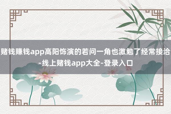 赌钱赚钱app高阳饰演的若问一角也激勉了经常接洽-线上赌钱app大全-登录入口