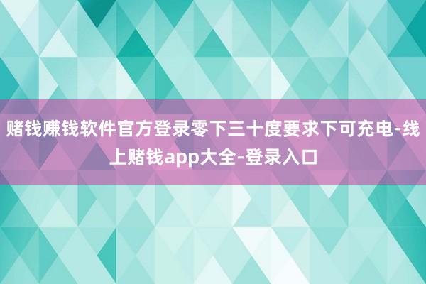 赌钱赚钱软件官方登录零下三十度要求下可充电-线上赌钱app大全-登录入口