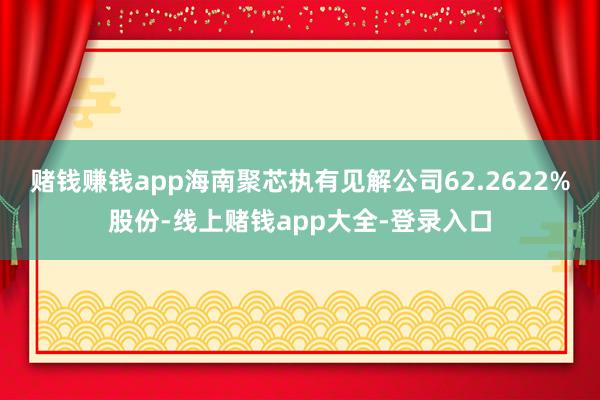 赌钱赚钱app海南聚芯执有见解公司62.2622%股份-线上赌钱app大全-登录入口