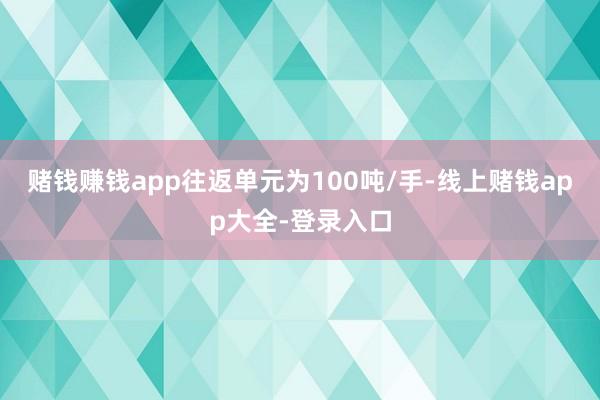 赌钱赚钱app往返单元为100吨/手-线上赌钱app大全-登录入口