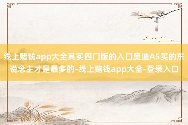 线上赌钱app大全其实四门版的入口奥迪A5买的东说念主才是最多的-线上赌钱app大全-登录入口